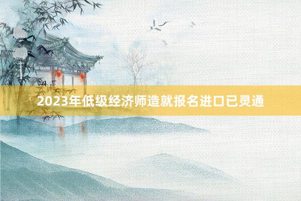 2023年低级经济师造就报名进口已灵通