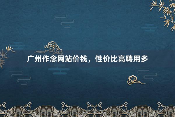 广州作念网站价钱，性价比高聘用多