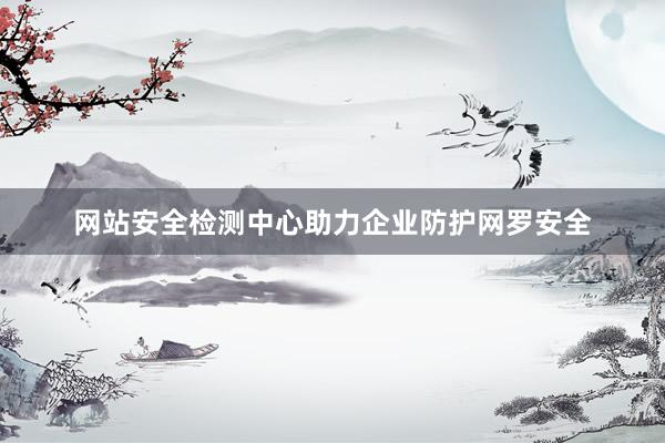 网站安全检测中心助力企业防护网罗安全