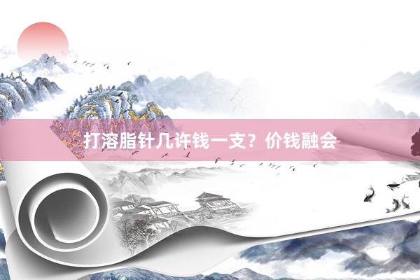 打溶脂针几许钱一支？价钱融会