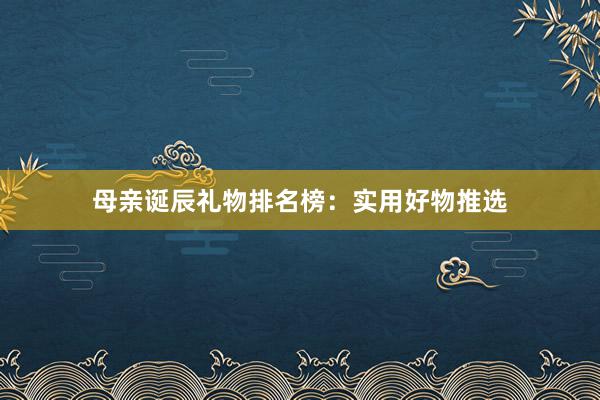 母亲诞辰礼物排名榜：实用好物推选