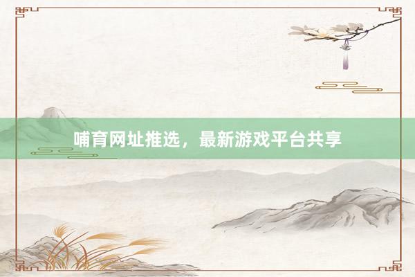 哺育网址推选，最新游戏平台共享